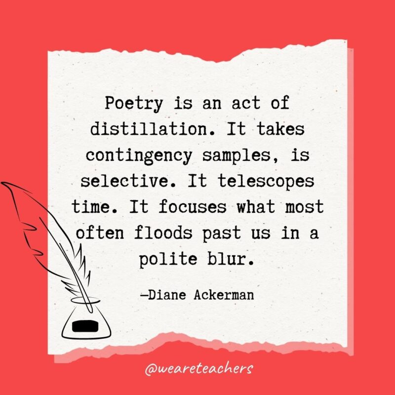 Poetry is an act of distillation. It takes contingency samples, is selective. It telescopes time. It focuses what most often floods past us in a polite blur. —Diane Ackerman