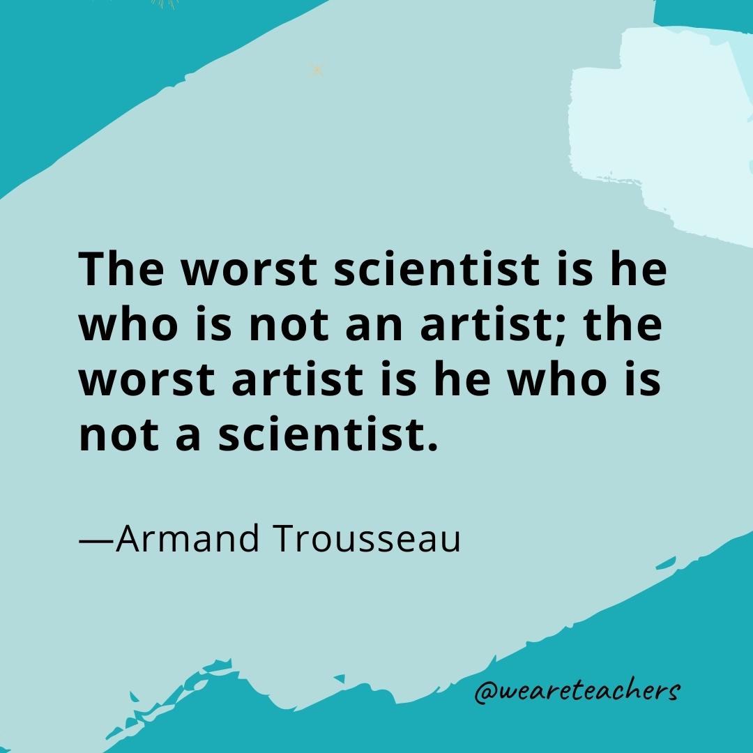 The worst scientist is he who is not an artist; the worst artist is he who is not a scientist. —Armand Trousseau