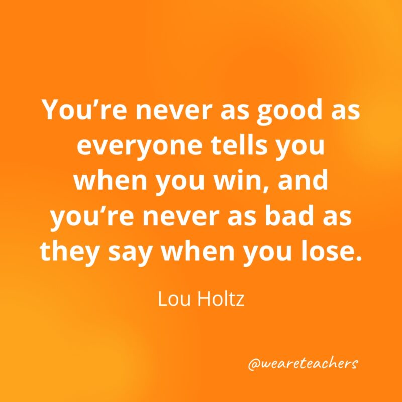 You're never as good as everyone tells you when you win, and you're never as bad as they say when you lose. —Lou Holtz- Quotes about Confidence