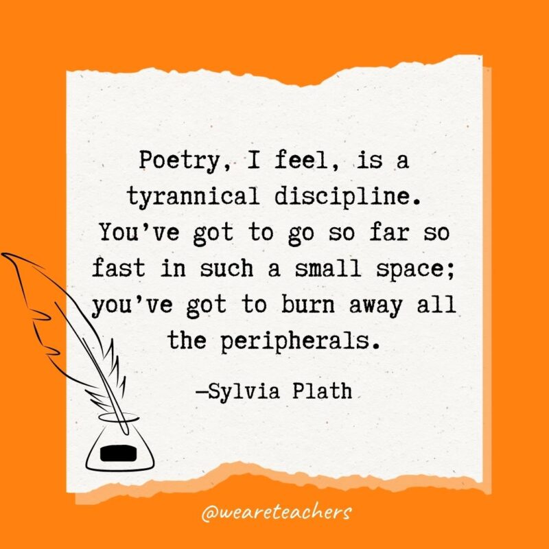 Poetry, I feel, is a tyrannical discipline. You’ve got to go so far so fast in such a small space; you’ve got to burn away all the peripherals. —Sylvia Plath