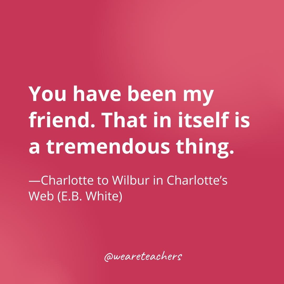 You have been my friend. That in itself is a tremendous thing. —Charlotte to Wilbur in Charlotte’s Web (E.B. White)- gratitude quotes