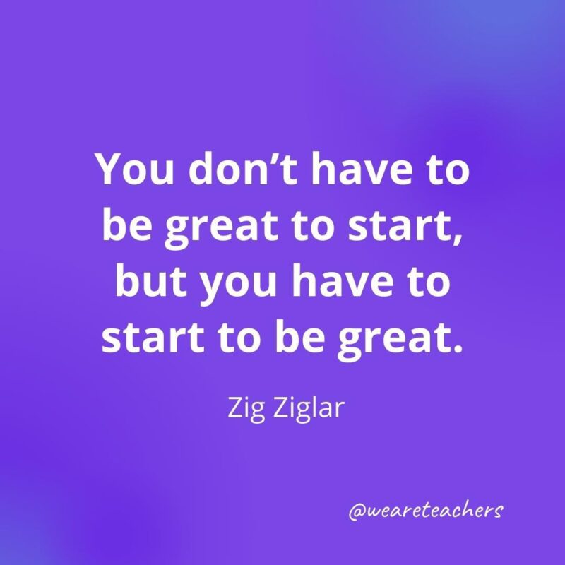 You don't have to be great to start, but you have to start to be great. —Zig Ziglar