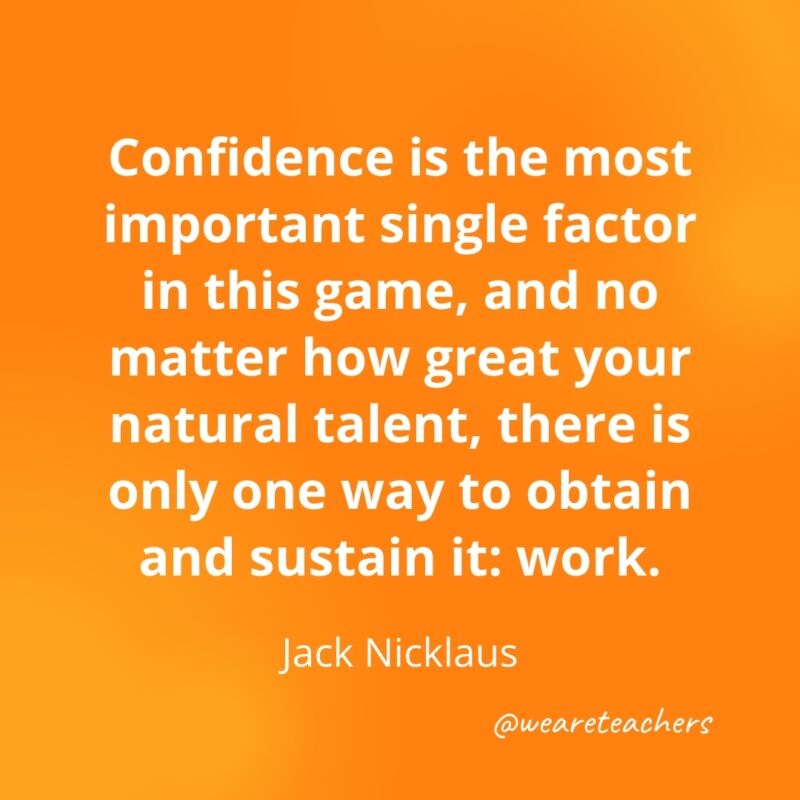 Confidence is the most important single factor in this game, and no matter how great your natural talent, there is only one way to obtain and sustain it: work. —Jack Nicklaus