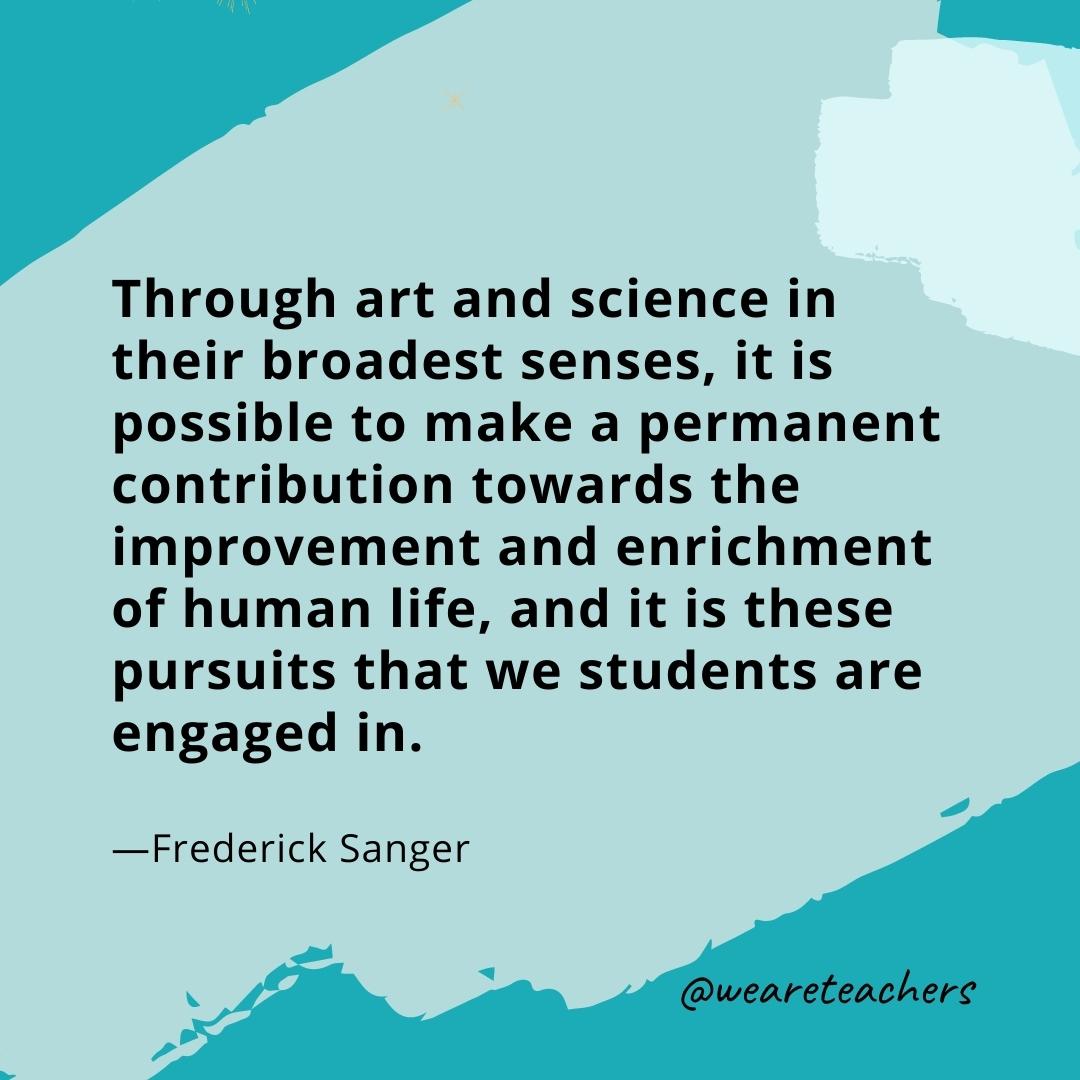 Through art and science in their broadest senses, it is possible to make a permanent contribution towards the improvement and enrichment of human life, and it is these pursuits that we students are engaged in. —Frederick Sanger- quotes about art