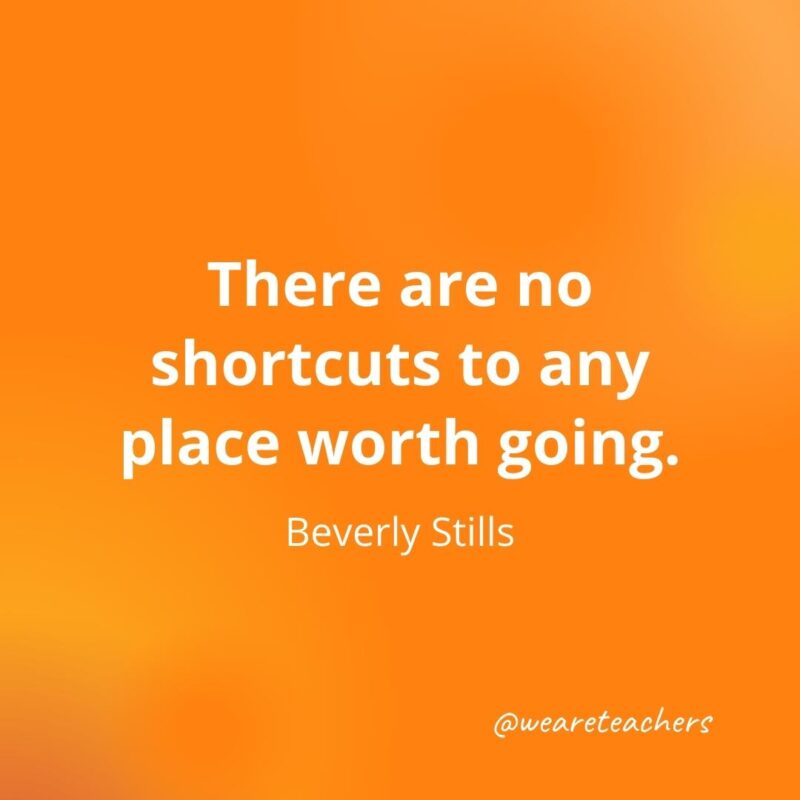 There are no shortcuts to any place worth going. —Beverly Stills