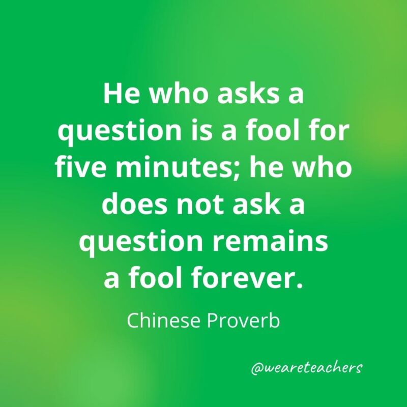 He who asks a question is a fool for five minutes; he who does not ask a question remains a fool forever. —Chinese Proverb