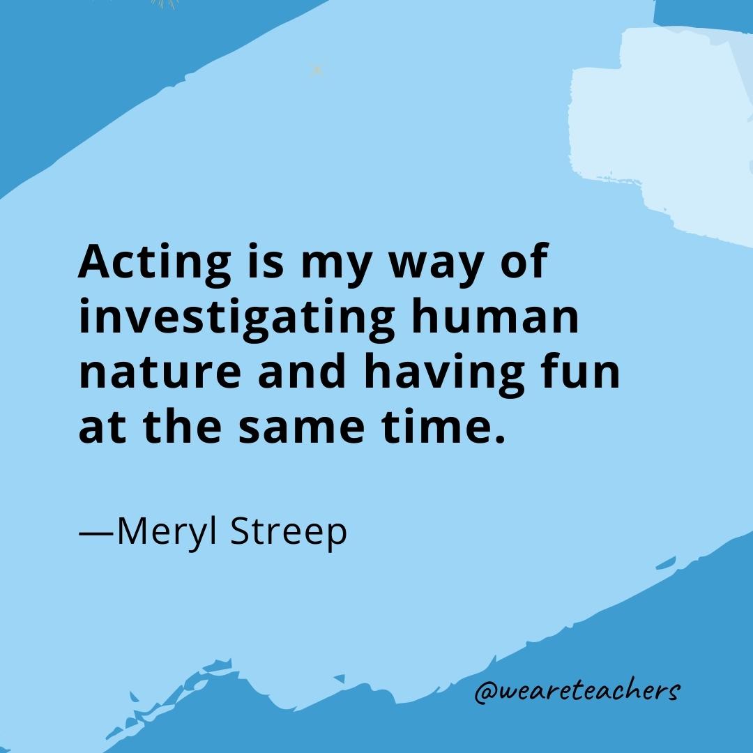 Acting is my way of investigating human nature and having fun at the same time. —Meryl Streep