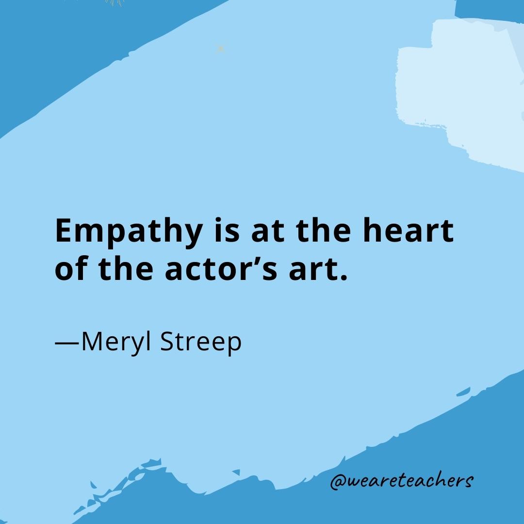 Empathy is at the heart of the actor's art. —Meryl Streep