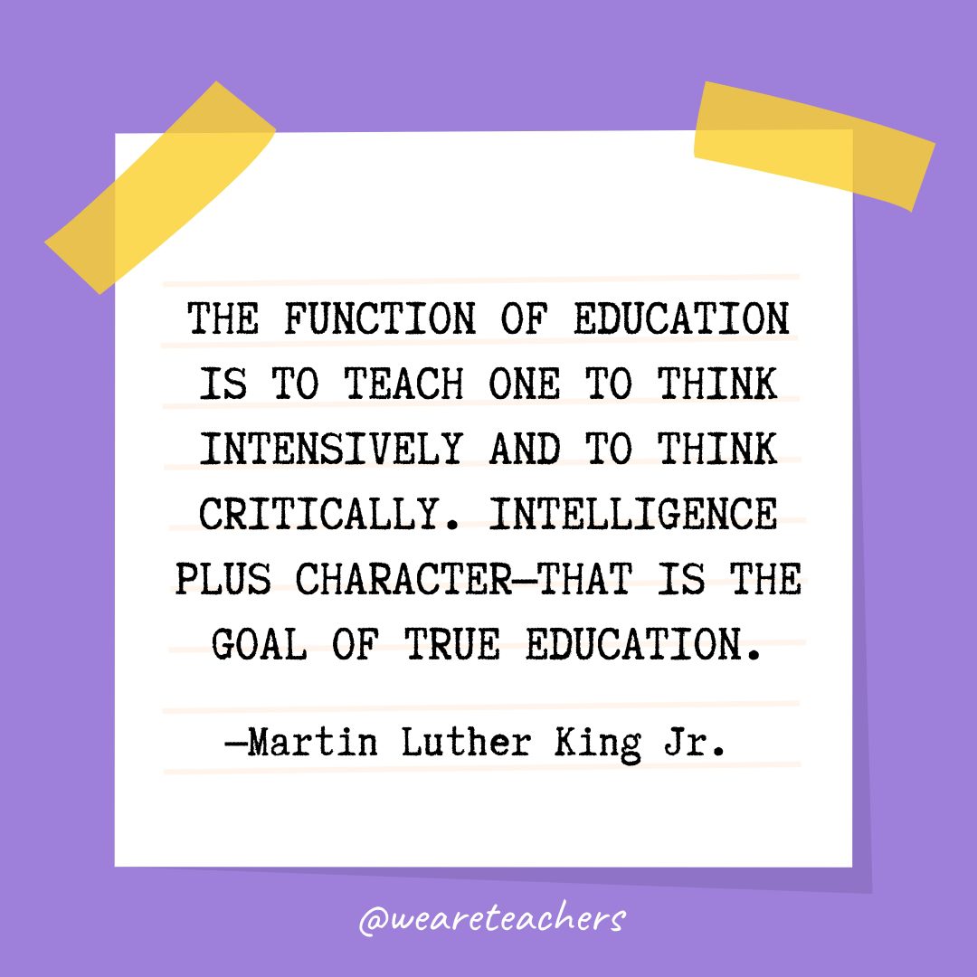 “The function of education is to teach one to think intensively and to think critically. Intelligence plus character—that is the goal of true education.” —Martin Luther King Jr. 