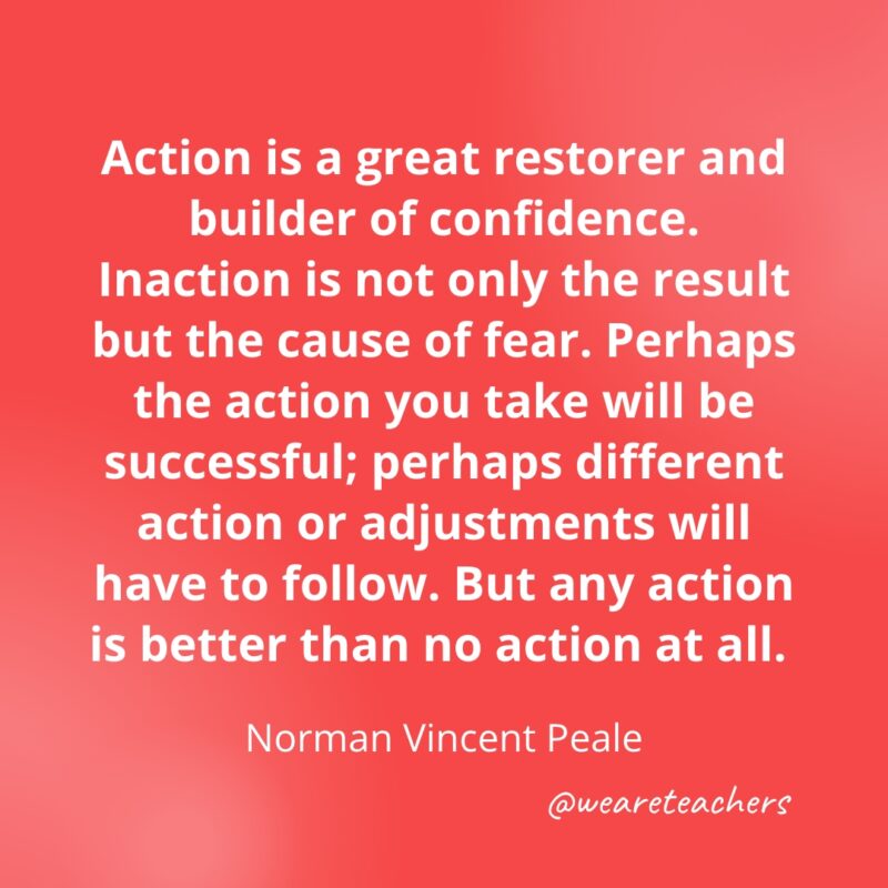 Action is a great restorer and builder of confidence. Inaction is not only the result but the cause of fear. Perhaps the action you take will be successful; perhaps different action or adjustments will have to follow. But any action is better than no action at all. —Norman Vincent Peale
