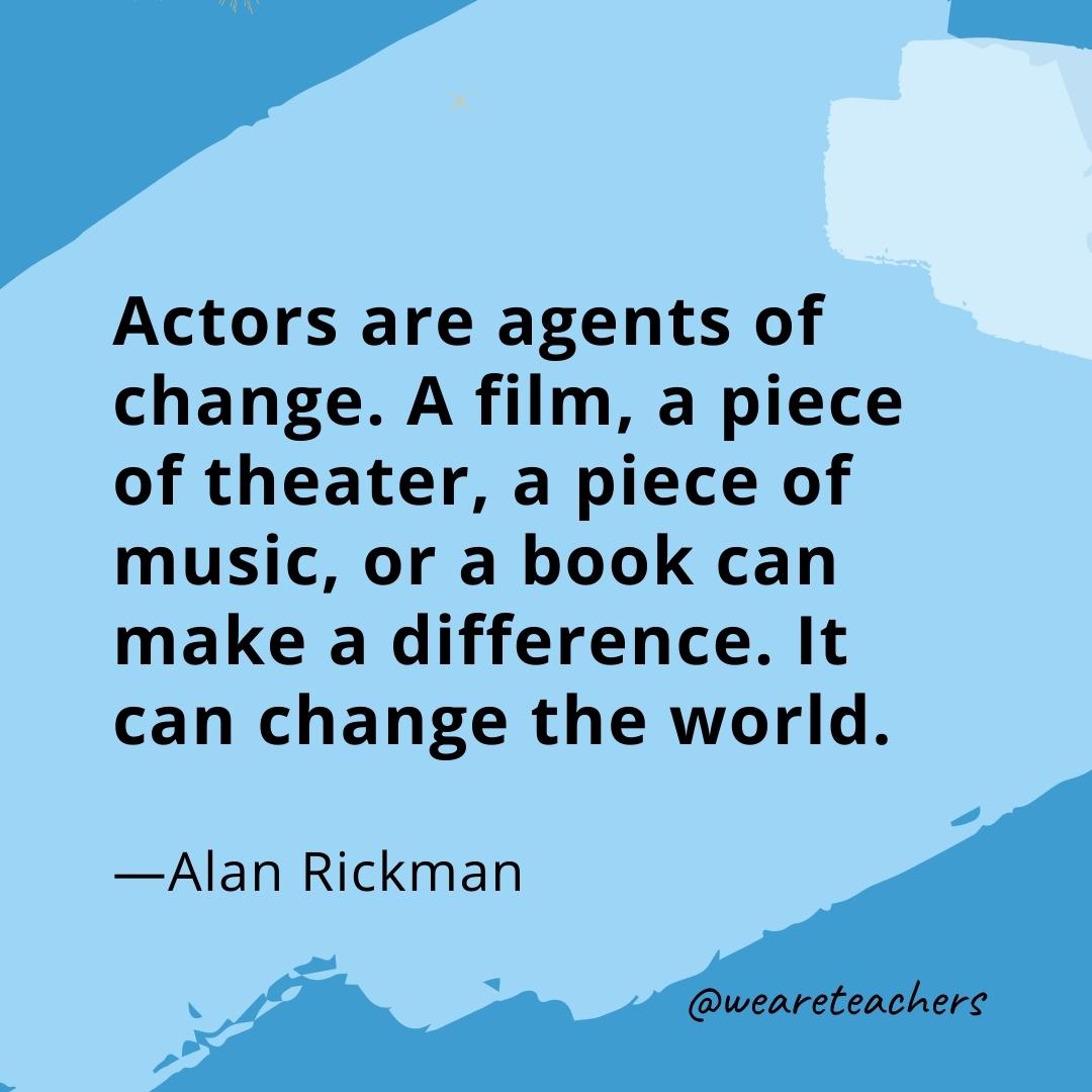 Actors are agents of change. A film, a piece of theater, a piece of music, or a book can make a difference. It can change the world. —Alan Rickman- quotes about art