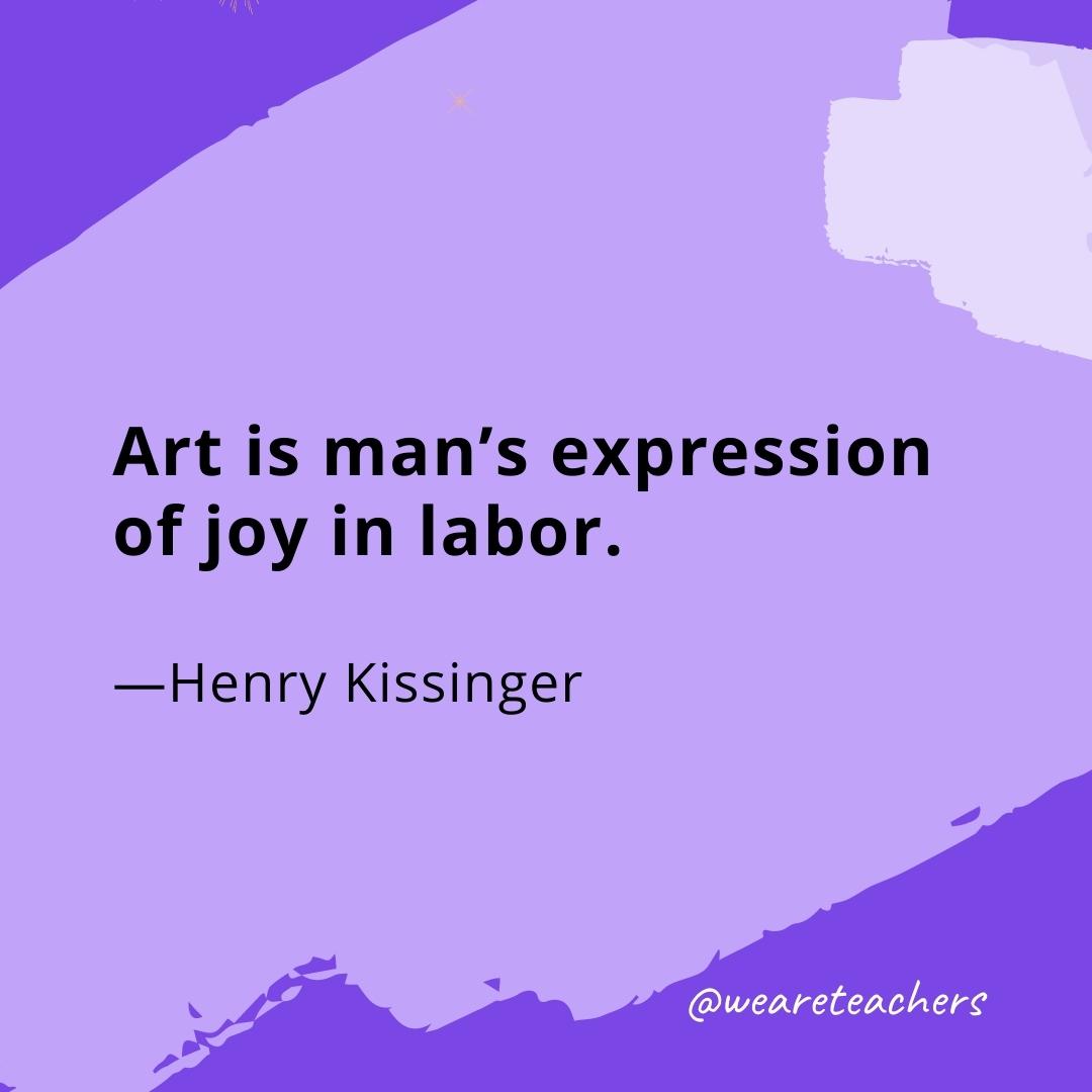 Art is man's expression of joy in labor. —Henry Kissinger