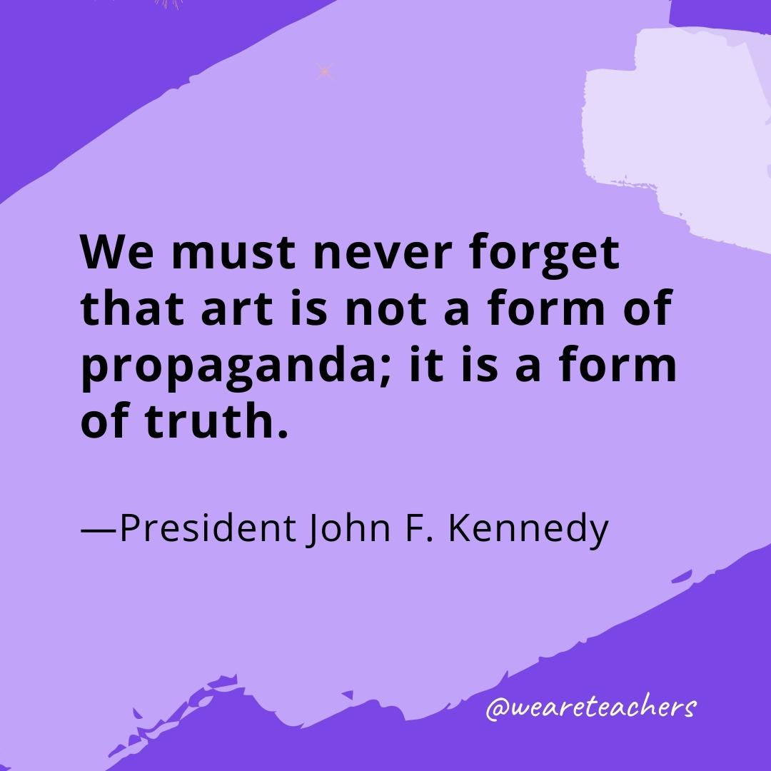We must never forget that art is not a form of propaganda; it is a form of truth. —President John F. Kennedy- quotes about art