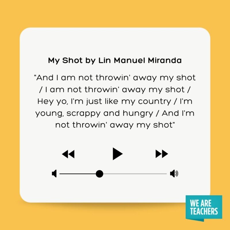 My Shot by Lin Manuel Miranda "And I am not throwin' away my shot I am not throwin' away my shot Hey yo, I'm just like my country I'm young, scrappy and hungry And I'm not throwin' away my shot"
