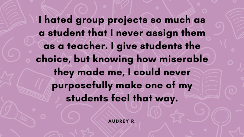 I hated group projects so much as a student that I never assign them as a teacher. I give students the choice, but knowing how miserable they made me, I could never purposefully make one of my students feel that way.