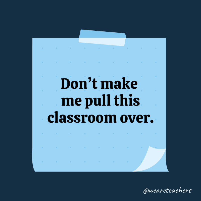 Don’t make me pull this classroom over.