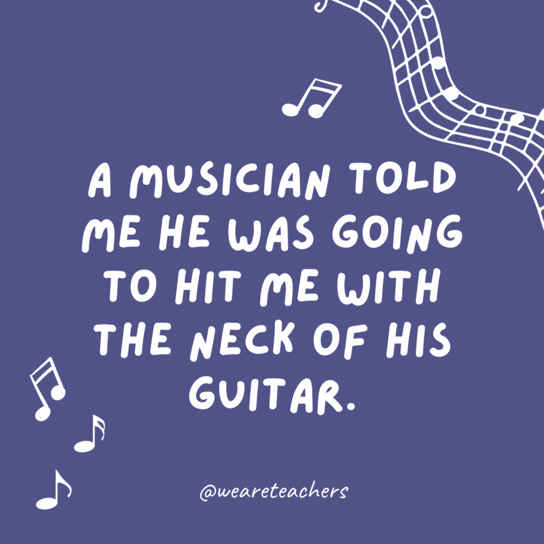 Example of music jokes for kids: A musician told me he was going to hit me with the neck of his guitar. I replied, “Is that a fret?”