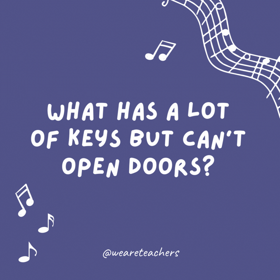 What has a lot of keys but can't open doors? A piano.
