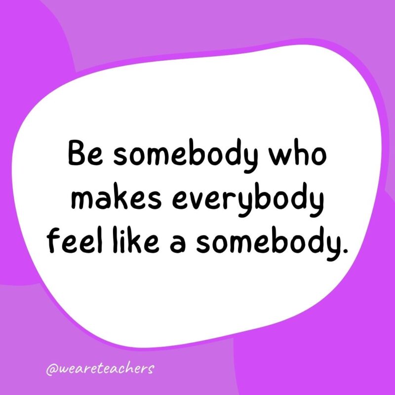 17. Be somebody who makes everybody feel like a somebody.