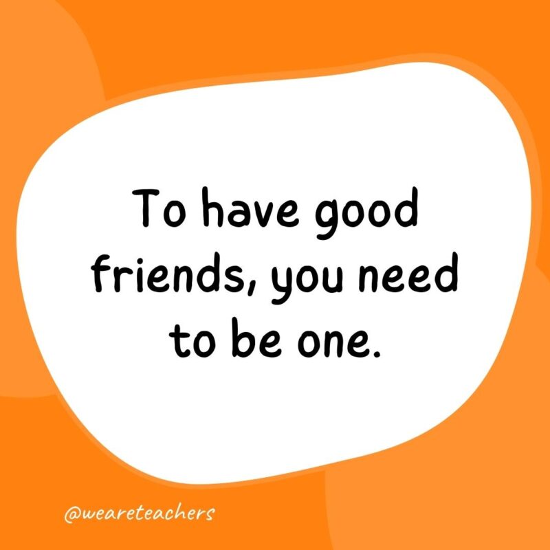 31. To have good friends, you need to be one.