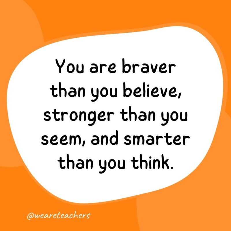 41. You are braver than you believe, stronger than you seem, and smarter than you think.