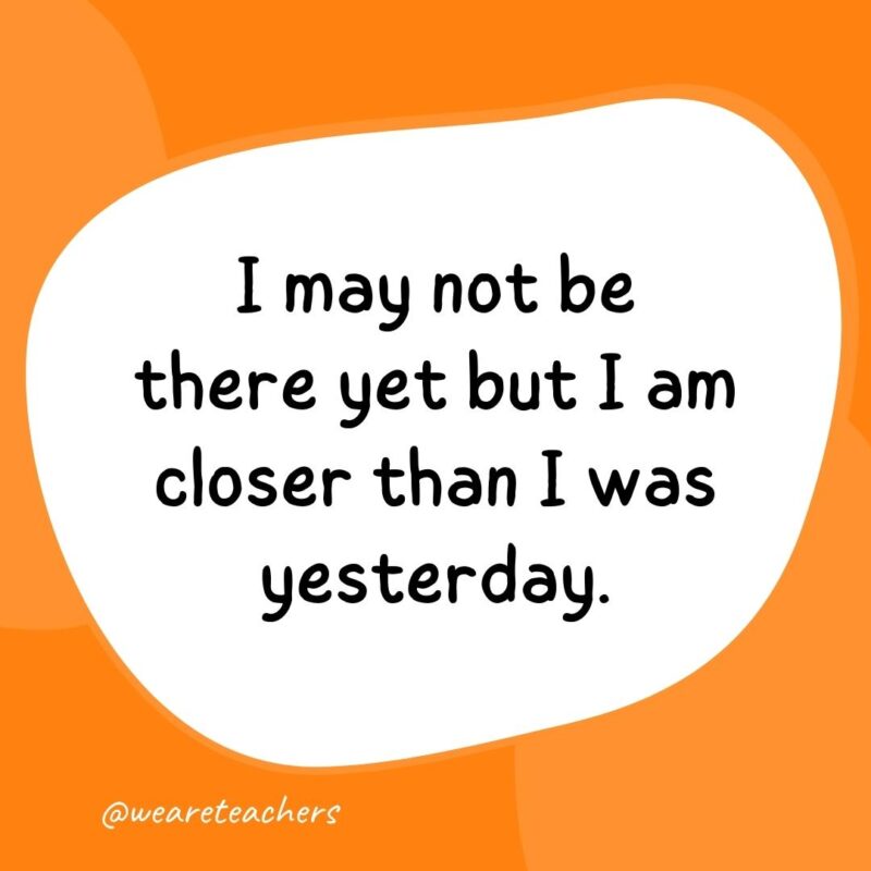 6. I may not be there yet but I am closer than I was yesterday.