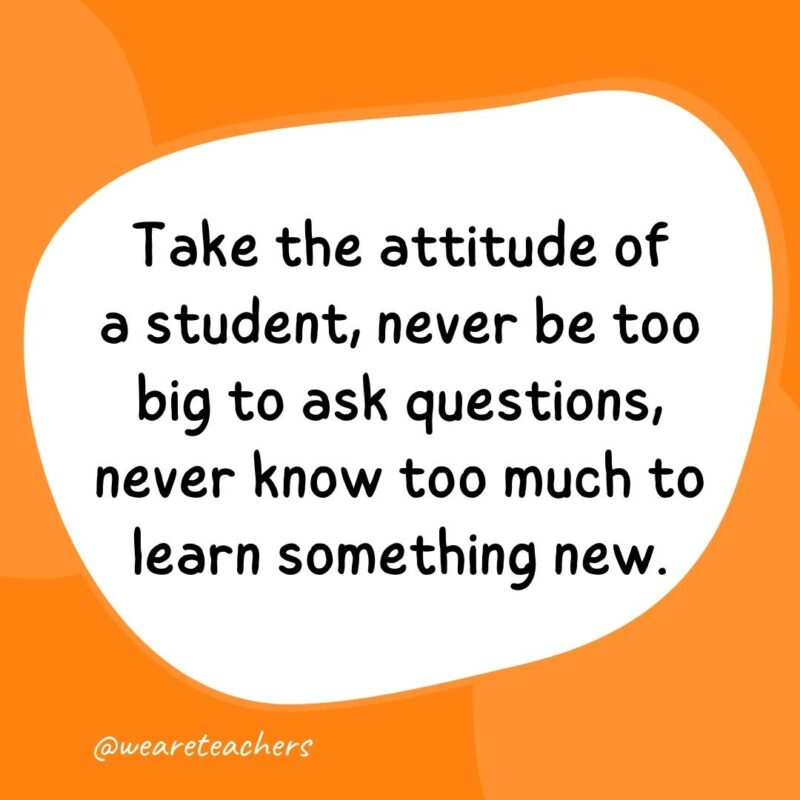 61. Take the attitude of a student, never be too big to ask questions, never know too much to learn something new.