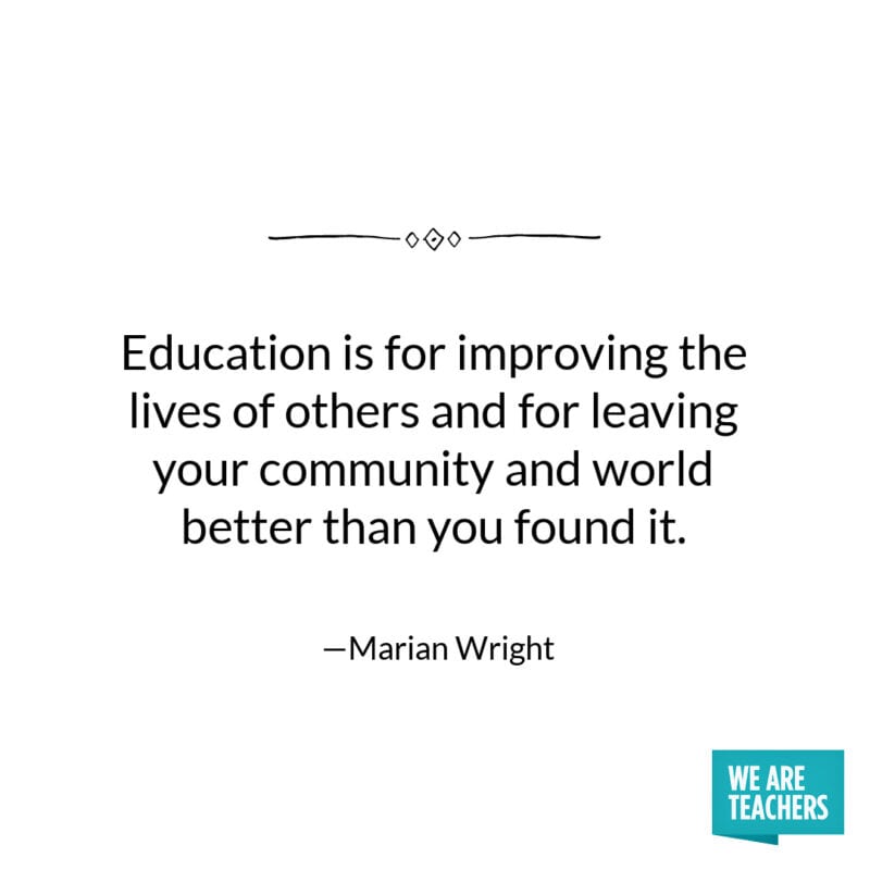 Education is for improving the lives of others and for leaving your community and world better than you found it. -Marian Wright