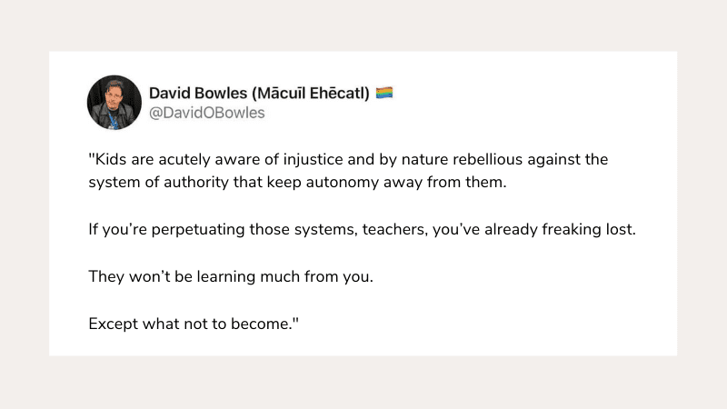 "Kids are acutely aware of injustice and by nature rebellious against the system of authority that keep autonomy away from them. If you’re perpetuating those systems, teachers, you’ve already freaking lost. They won’t be learning much from you. Except what not to become.