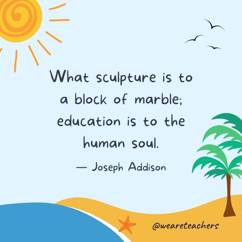 “What sculpture is to a block of marble; education is to the human soul.” - Joseph Addison.