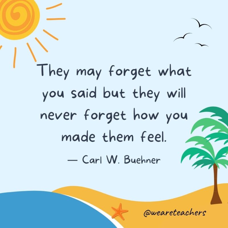 “They may forget what you said but they will never forget how you made them feel.” - Carl W. Buehner.