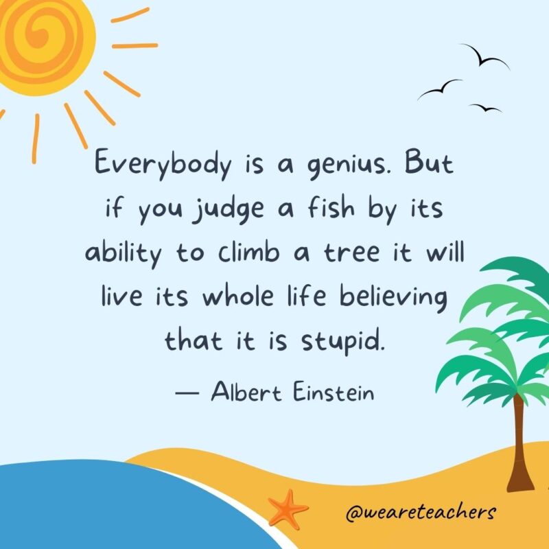 “Everybody is a genius. But if you judge a fish by its ability to climb a tree it will live its whole life believing that it is stupid.” - Albert Einstein.