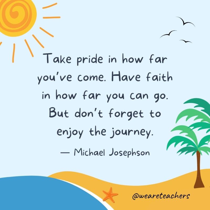 “Take pride in how far you’ve come. Have faith in how far you can go. But don’t forget to enjoy the journey.” - Michael Josephson.