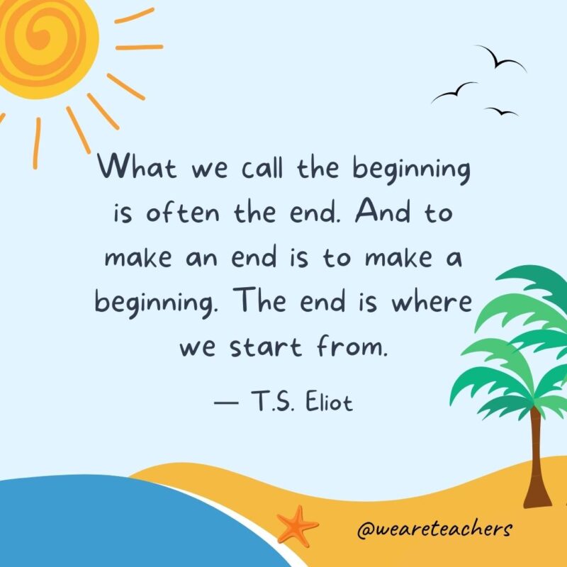 “What we call the beginning is often the end. And to make an end is to make a beginning. The end is where we start from.” - T.S. Eliot.