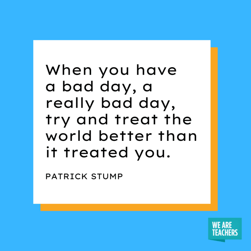 “When you have a bad day, a really bad day, try and treat the world better than it treated you.” – Patrick Stump.