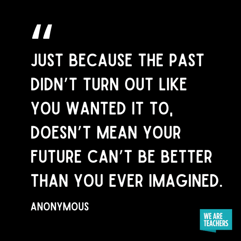 "Just because the past didn’t turn out like you wanted it to, doesn’t mean your future can’t be better than you ever imagined." - Anonymous