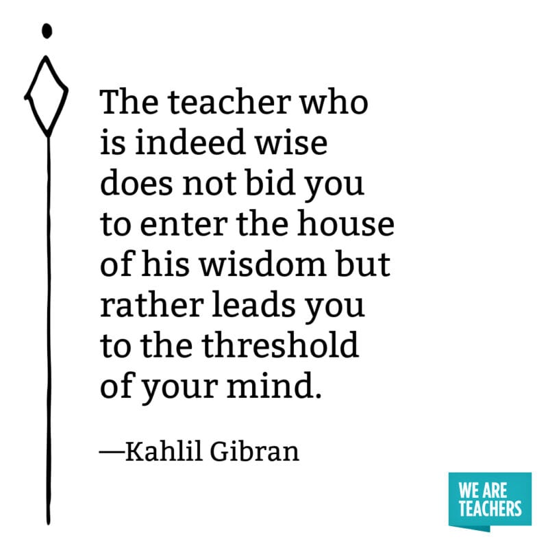 The teacher who is indeed wise does not bid you to enter the house of his wisdom but rather leads you to the threshold of your mind. – Kahlil Gibran