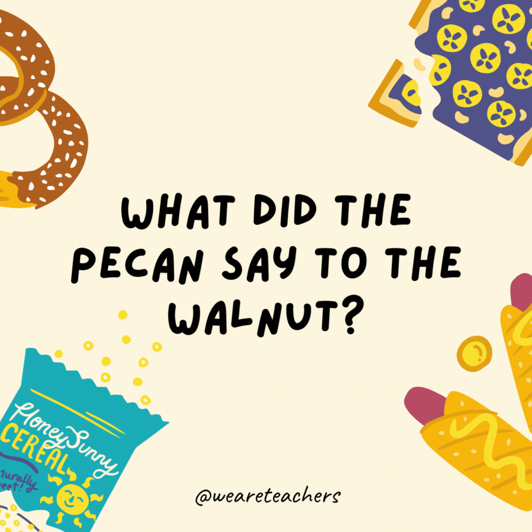 41. What did the pecan say to the walnut?