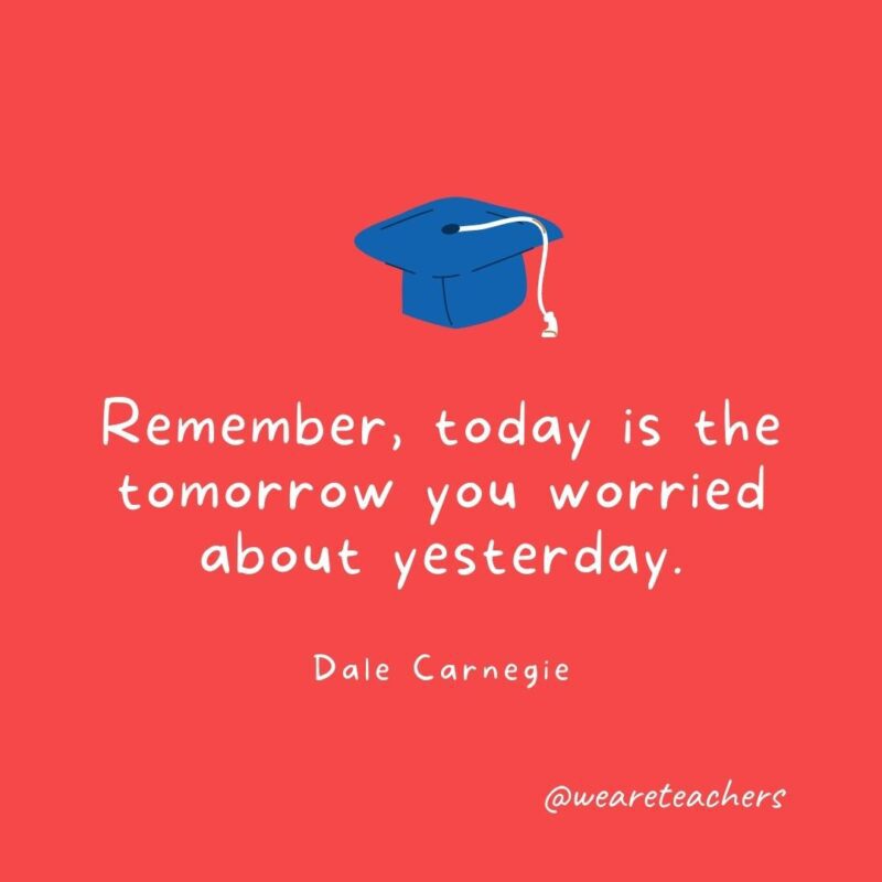 Remember, today is the tomorrow you worried about yesterday. —Dale Carnegie