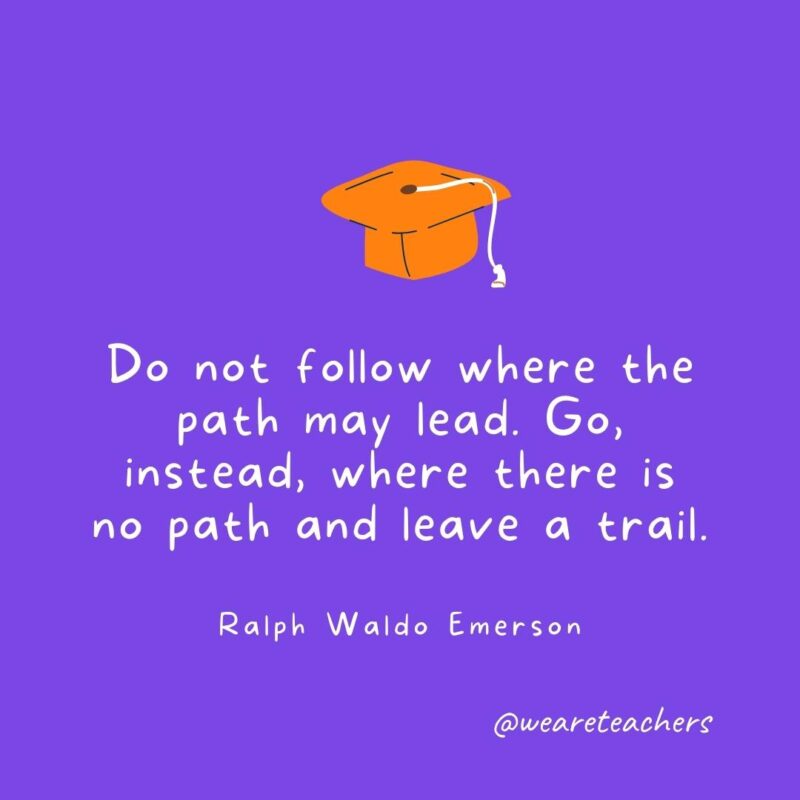 Do not follow where the path may lead. Go, instead, where there is no path and leave a trail. —Ralph Waldo Emerson