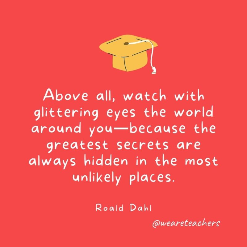 Above all, watch with glittering eyes the world around you—because the greatest secrets are always hidden in the most unlikely places. —Roald Dahl