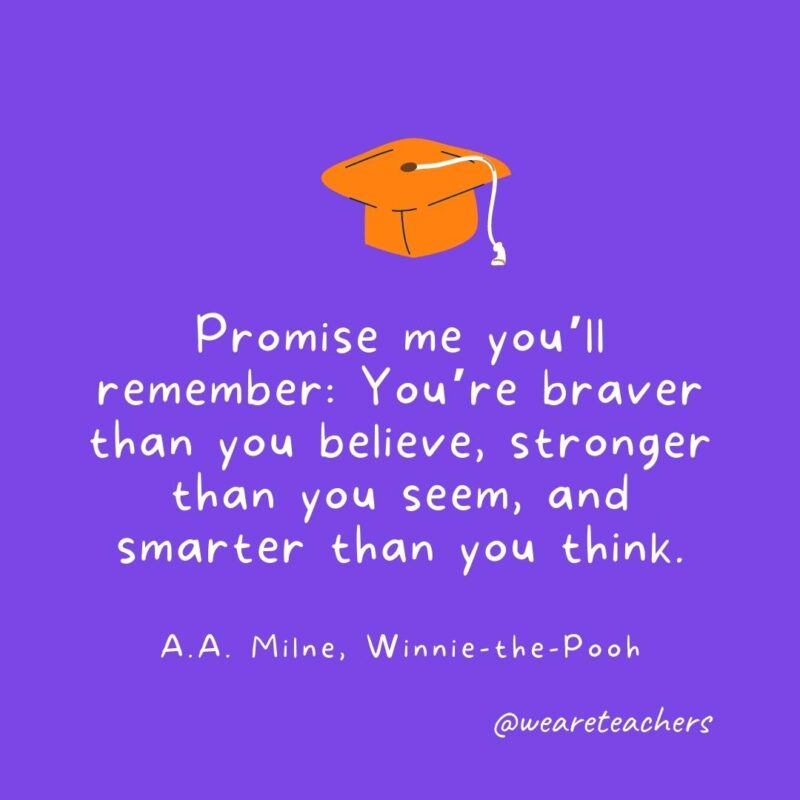 Promise me you’ll remember: You’re braver than you believe, stronger than you seem, and smarter than you think. —A.A. Milne, Winnie-the-Pooh