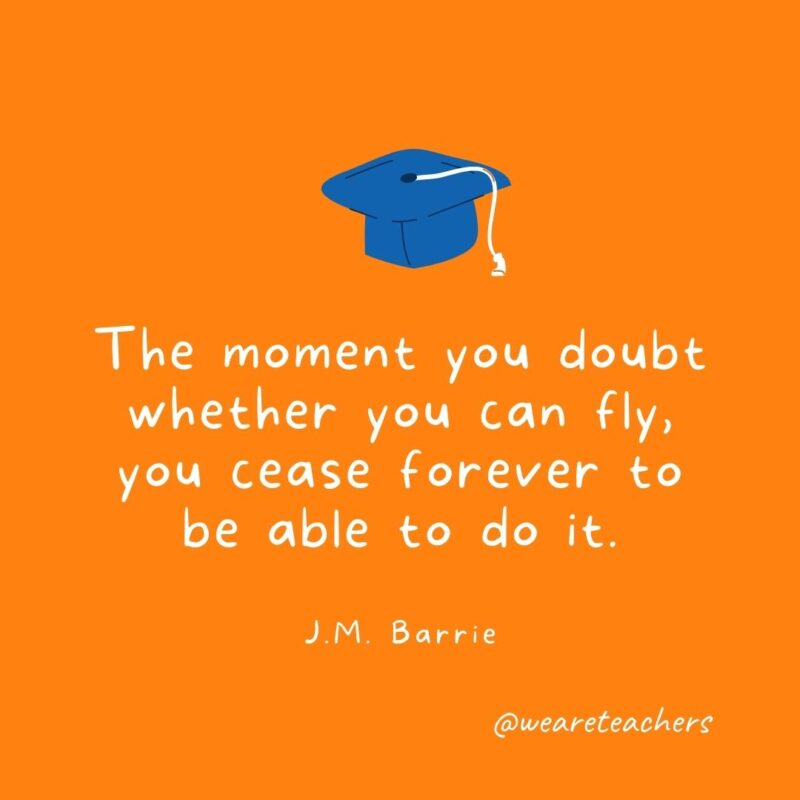 The moment you doubt whether you can fly, you cease forever to be able to do it. —J.M. Barrie