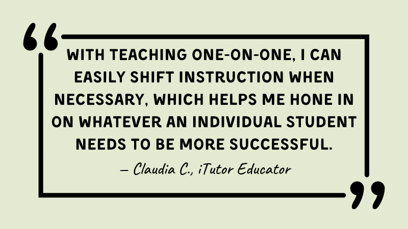 Quote from online tutor, With teaching one-on-one, I can easily shift instruction when necessary, which helps me hone in on whatever an individual student needs to be more successful.