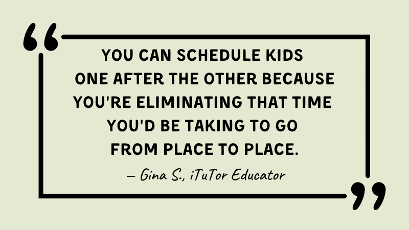 Quote from Gina S. about online tutoring, "You can schedule kids one after the other because you're eliminating that time you'd be taking to go from place to place."