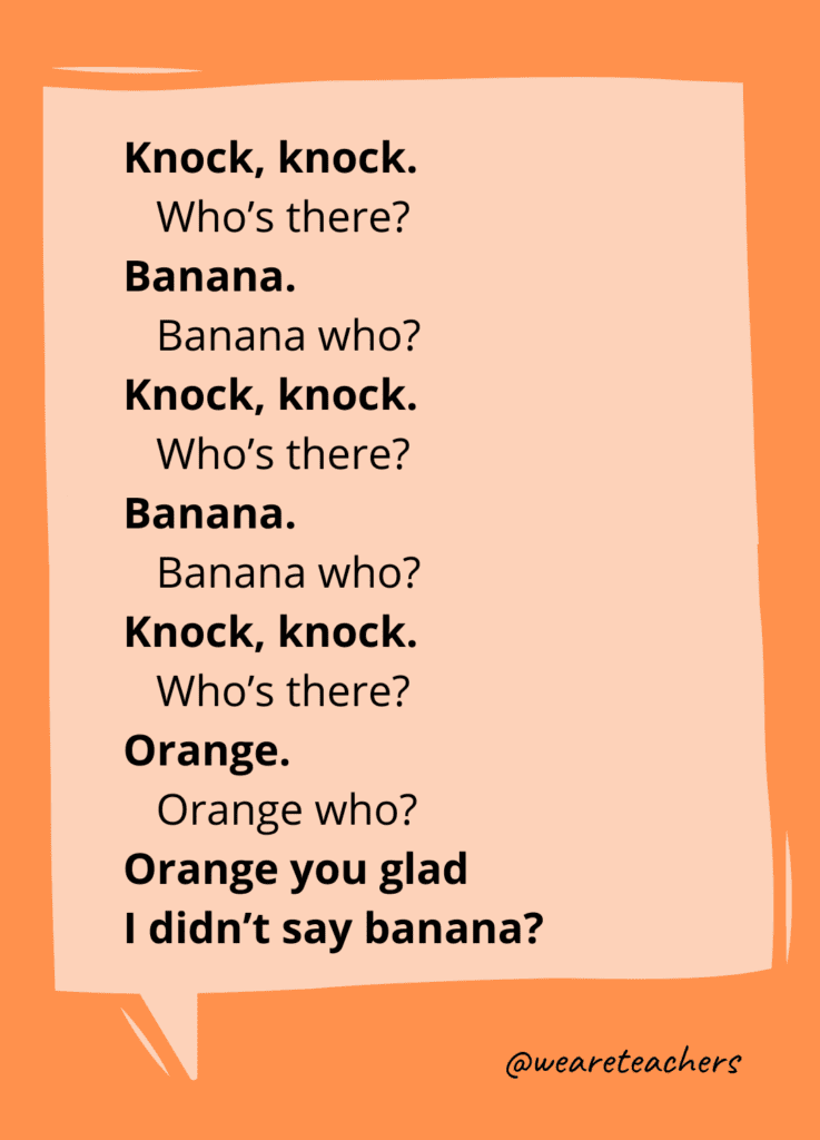 Knock, knock. Who’s there? Banana. Banana who? Knock, knock. Who's there? Banana. Banana who? Knock, knock. Who’s there? Orange. Orange who? Orange you glad I didn’t say banana?