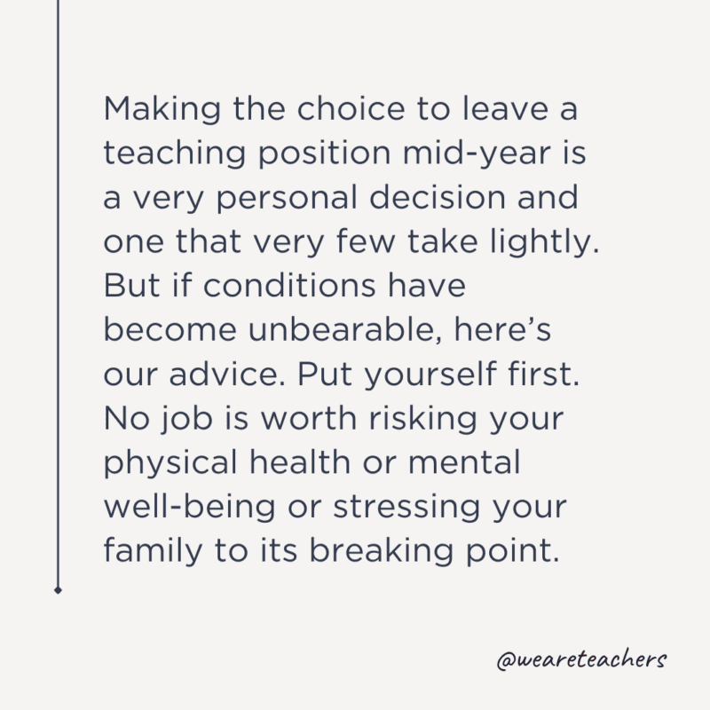 Making the choice to leave a teaching position mid-year is a very personal decision and one that very few take lightly. But if conditions have become unbearable, here’s our advice. Put yourself first. No job is worth risking your physical health or mental well-being or stressing your family to its breaking point.