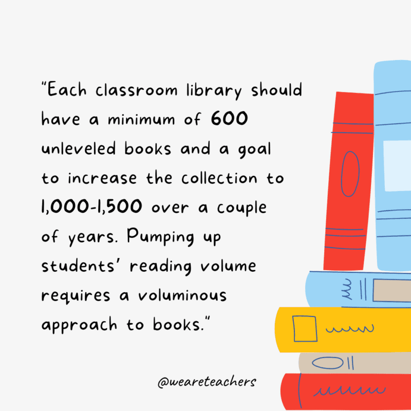Each classroom library should have a minimum of 600 unleveled books and a goal to increase the collection to 1,000-1,500 over a couple of years. Pumping up students’ reading volume requires a voluminous approach to books.