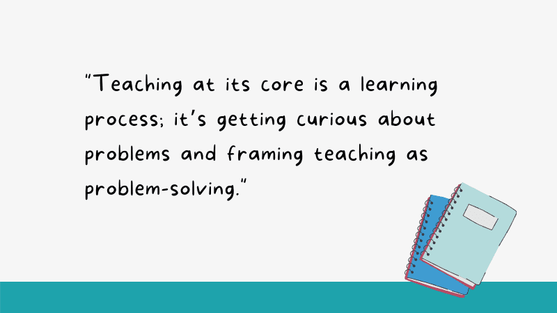 Teaching at its core is a learning process; it’s getting curious about problems and framing teaching as problem-solving