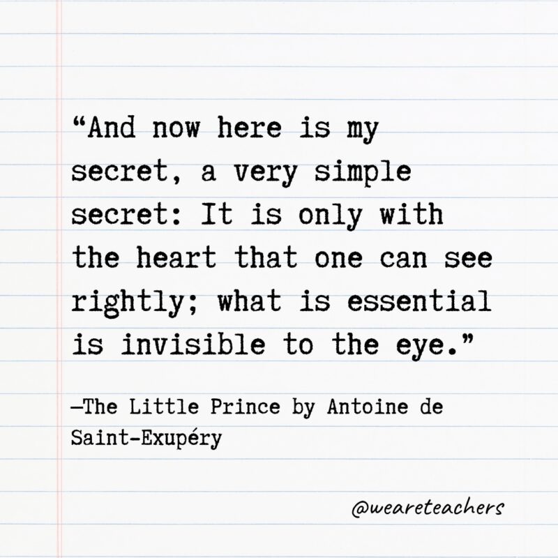 “And now here is my secret, a very simple secret: It is only with the heart that one can see rightly; what is essential is invisible to the eye.” —The Little Prince by Antoine de Saint-Exupéry